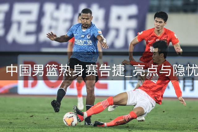 中国男篮热身赛告捷 亮点与隐忧并存