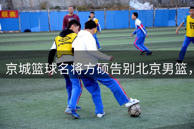 京城篮球名将方硕告别北京男篮，谱写传奇篇章