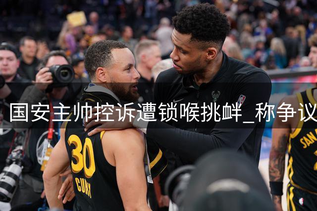 国安主帅控诉遭锁喉挑衅 称争议行为不可接受