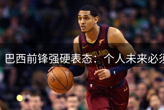 巴西前锋强硬表态：个人未来必须由自己掌控