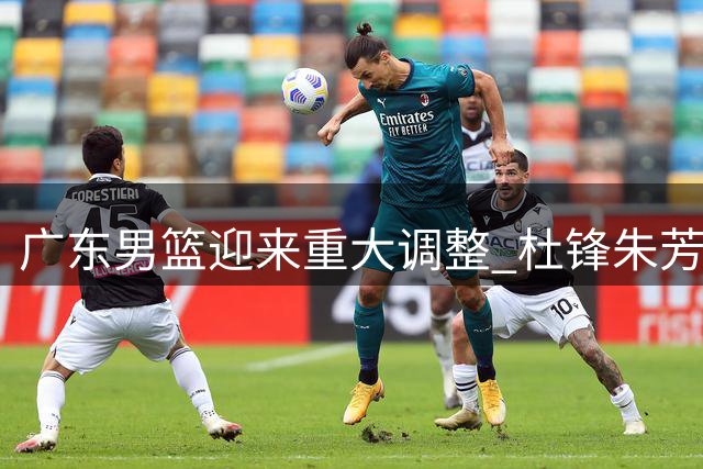 广东男篮迎来重大调整 杜锋朱芳雨转任新职