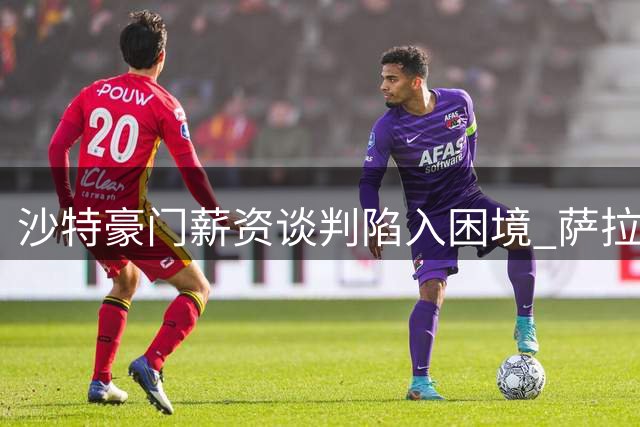 沙特豪门薪资谈判陷入困境 萨拉赫转会吉达联合前景未明