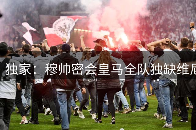 独家：穆帅密会皇马全队独缺维尼修斯 巴西天王离队倒计时？