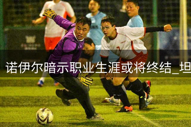 诺伊尔暗示职业生涯或将终结 坦言本赛季可能是告别季